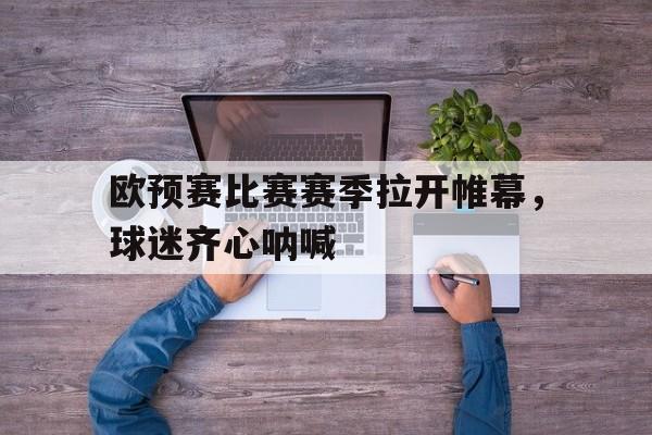 关于欧预赛比赛赛季拉开帷幕，球迷齐心呐喊的信息